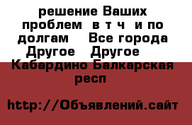 решение Ваших проблем (в т.ч. и по долгам) - Все города Другое » Другое   . Кабардино-Балкарская респ.